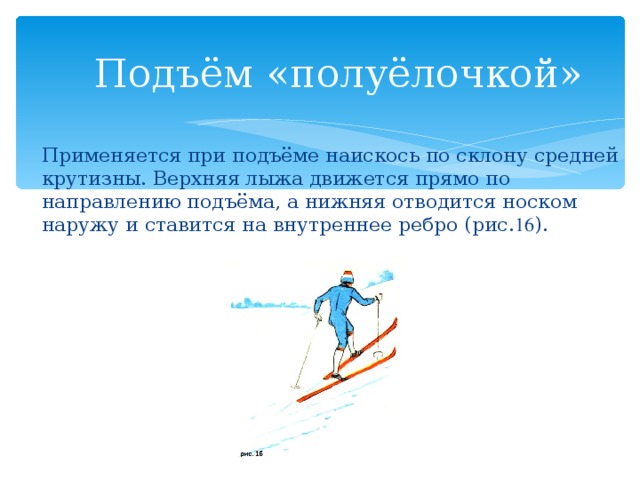 Подъём «полуёлочкой»   Применяется при подъёме наискось по склону средней крутизны. Верхняя лыжа движется прямо по направлению подъёма, а нижняя отводится носком наружу и ставится на внутреннее ребро (рис. 16 ). 