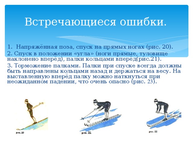 Встречающиеся ошибки. 1. Напряжённая поза, спуск на прямых ногах (рис. 20). 2. Спуск в положении «угла» (ноги прямые, туловище наклонено вперёд), палки кольцами вперёд(рис.21). 3. Торможение палками. Палки при спуске всегда должны быть направлены кольцами назад и держаться на весу. На выставленную вперёд палку можно наткнуться при неожиданном падении, что очень опасно (рис. 23 ).  