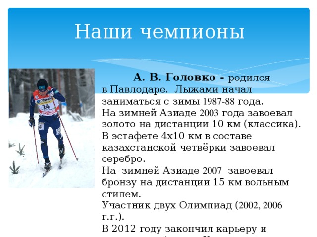 Наши чемпионы  А. В. Головко - родился в Павлодаре.  Лыжами начал заниматься с зимы 1987-88 года. На зимней Азиаде 2003 года завоевал золото на дистанции 10 км (классика). В эстафете 4х10 км в составе казахстанской четвёрки завоевал серебро. На  зимней Азиаде 2007  завоевал бронзу на дистанции 15  км вольным стилем. Участник двух Олимпиад ( 2002, 2006 г.г.). В 2012 году закончил карьеру и возглавил сборную Казахстана по биатлону. 