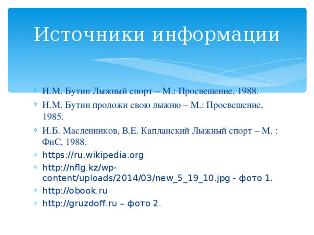 Источники информации И.М. Бутин Лыжный спорт – М.: Просвещение, 1988. И.М. Бутин проложи свою лыжню – М.: Просвещение, 1985. И.Б. Масленников, В.Е. Капланский Лыжный спорт – М. : ФиС, 1988. https://ru.wikipedia.org http://nflg.kz/wp-content/uploads/2014/03/new_5_19_10.jpg - фото 1. http://obook.ru http://gruzdoff.ru – фото 2.    