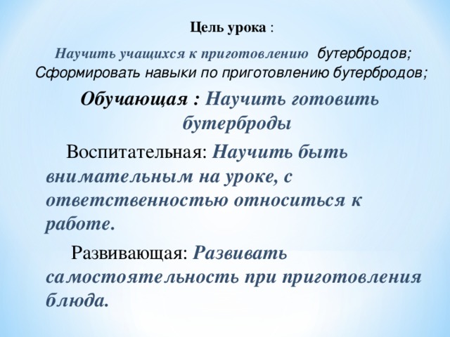   Цель урока :  Научить учащихся к приготовлению бутербродов; Сформировать навыки по приготовлению бутербродов; Обучающая : Научить готовить бутерброды  Воспитательная: Научить быть внимательным на уроке, с ответственностью относиться к работе.  Развивающая: Развивать самостоятельность при приготовления блюда. 