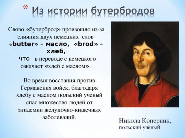 Слово « бутерброд » произошло из-за слияния двух немецких слов « butter» – масло, «brod» – хлеб,  что в переводе с немецкого означает « хлеб с маслом » . Во время восстания против Германских войск, благодаря хлебу с маслом польский ученый спас множество людей от эпидемии желудочно-кишечных заболеваний. Никола Коперник, польский учёны й 
