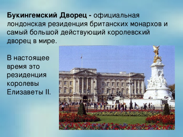 Букингемский Дворец - официальная лондонская резиденция британских монархов и самый большой действующий королевский дворец в мире. В настоящее время это резиденция королевы Елизаветы II. 
