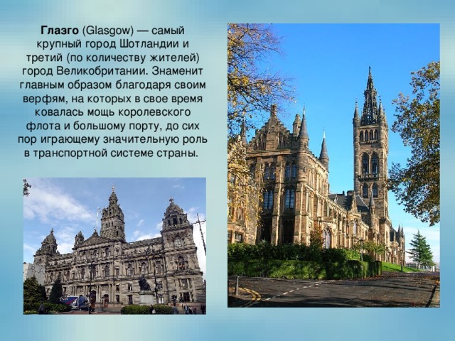Глазго  (Glasgow) — самый крупный город Шотландии и третий (по количеству жителей) город Великобритании. Знаменит главным образом благодаря своим верфям, на которых в свое время ковалась мощь королевского флота и большому порту, до сих пор играющему значительную роль в транспортной системе страны.  