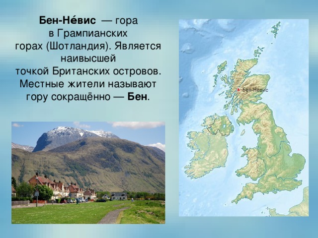 Бен-Не́вис   — гора в Грампианских горах (Шотландия). Является наивысшей точкой Британских островов. Местные жители называют гору сокращённо —  Бен . 