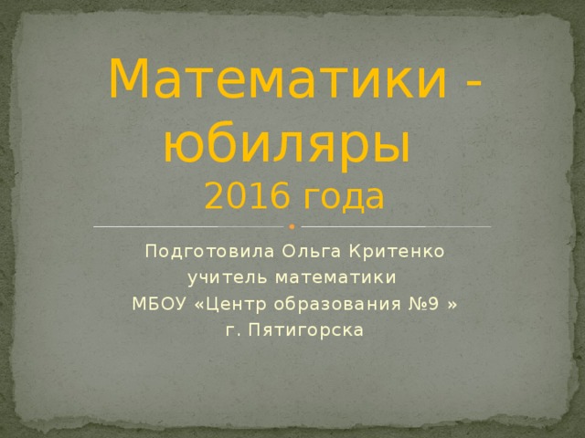 Математики - юбиляры  2016 года Подготовила Ольга Критенко учитель математики МБОУ «Центр образования №9 » г. Пятигорска 