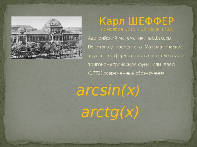       Карл ШЕФФЕР  (3 ноября 1716 – 25 июля 1783) Австрийский математик, профессор Венского университета. Математические труды Шеффера относятся к геометрии и тригонометрическим функциям; ввел (1772) современные обозначения arcsin(x )  arctg(x) 