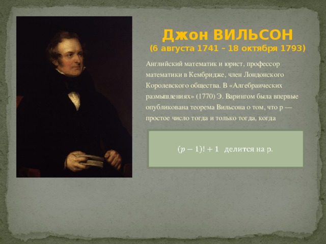 Джон ВИЛЬСОН  (6 августа 1741 – 18 октября 1793) Английский математик и юрист, профессор математики в Кембридже, член Лондонского Королевского общества. В «Алгебраических размышлениях» (1770) Э. Варингом была впервые опубликована теорема Вильсона о том, что р — простое число тогда и только тогда, когда   