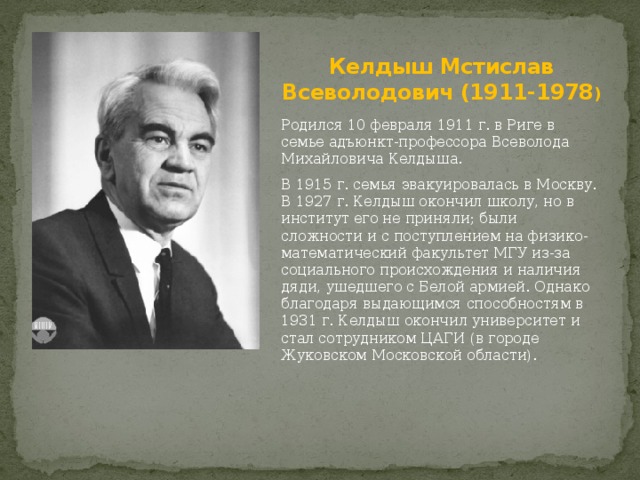 Келдыш Мстислав Всеволодович (1911-1978 ) Родился 10 февраля 1911 г. в Риге в семье адъюнкт-профессора Всеволода Михайловича Келдыша. В 1915 г. семья эвакуировалась в Москву. В 1927 г. Келдыш окончил школу, но в институт его не приняли; были сложности и с поступлением на физико-математический факультет МГУ из-за социального происхождения и наличия дяди, ушедшего с Белой армией. Однако благодаря выдающимся способностям в 1931 г. Келдыш окончил университет и стал сотрудником ЦАГИ (в городе Жуковском Московской области). 