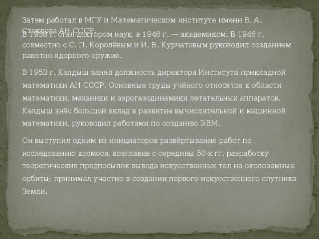 Затем работал в МГУ и Математическом институте имени В. А. Стеклова АН СССР. В 1938 г. стал доктором наук, в 1946 г. — академиком. В 1946 г. совместно с С. П. Королёвым и И. В. Курчатовым руководил созданием ракетно-ядерного оружия. В 1953 г. Келдыш занял должность директора Института прикладной математики АН СССР. Основные труды учёного относятся к области математики, механики и аэрогазодинамики летательных аппаратов. Келдыш внёс большой вклад в развитие вычислительной и машинной математики, руководил работами по созданию ЭВМ. Он выступил одним из инициаторов развёртывания работ по исследованию космоса, возглавив с середины 50-х гг. разработку теоретических предпосылок вывода искусственных тел на околоземные орбиты; принимал участие в создании первого искусственного спутника Земли. 