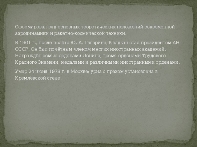 Сформировал ряд основных теоретических положений современной аэродинамики и ракетно-космической техники. В 1961 г., после полёта Ю. А. Гагарина, Келдыш стал президентом АН СССР. Он был почётным членом многих иностранных академий. Награждён семью орденами Ленина, тремя орденами Трудового Красного Знамени, медалями и различными иностранными орденами. Умер 24 июня 1978 г. в Москве; урна с прахом установлена в Кремлёвской стене. 