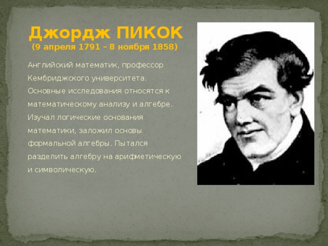 Джордж ПИКОК  (9 апреля 1791 – 8 ноября 1858) Английский математик, профессор Кембриджского университета. Основные исследования относятся к математическому анализу и алгебре. Изучал логические основания математики, заложил основы формальной алгебры. Пытался разделить алгебру на арифметическую и символическую. 