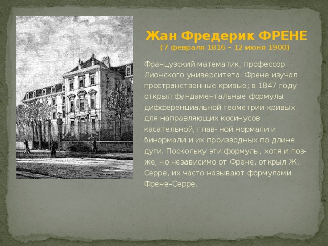 Жан Фредерик ФРЕНЕ  (7 февраля 1816 – 12 июня 1900) Французский математик, профессор Лионского университета. Френе изучал пространственные кривые; в 1847 году открыл фундаментальные формулы дифференциальной геометрии кривых для направляющих косинусов касательной, глав- ной нормали и бинормали и их производных по длине дуги. Поскольку эти формулы, хотя и поз- же, но независимо от Френе, открыл Ж. Серре, их часто называют формулами Френе–Серре. 