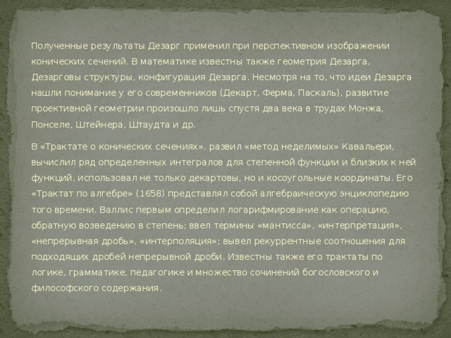 Полученные результаты Дезарг применил при перспективном изображении конических сечений. В математике известны также геометрия Дезарга, Дезарговы структуры, конфигурация Дезарга. Несмотря на то, что идеи Дезарга нашли понимание у его современников (Декарт, Ферма, Паскаль), развитие проективной геометрии произошло лишь спустя два века в трудах Монжа, Понселе, Штейнера, Штаудта и др. В «Трактате о конических сечениях», развил «метод неделимых» Кавальери, вычислил ряд определенных интегралов для степенной функции и близких к ней функций, использовал не только декартовы, но и косоугольные координаты. Его «Трактат по алгебре» (1658) представлял собой алгебраическую энциклопедию того времени. Валлис первым определил логарифмирование как операцию, обратную возведению в степень; ввел термины «мантисса», «интерпретация», «непрерывная дробь», «интерполяция»; вывел рекуррентные соотношения для подходящих дробей непрерывной дроби. Известны также его трактаты по логике, грамматике, педагогике и множество сочинений богословского и философского содержания. 