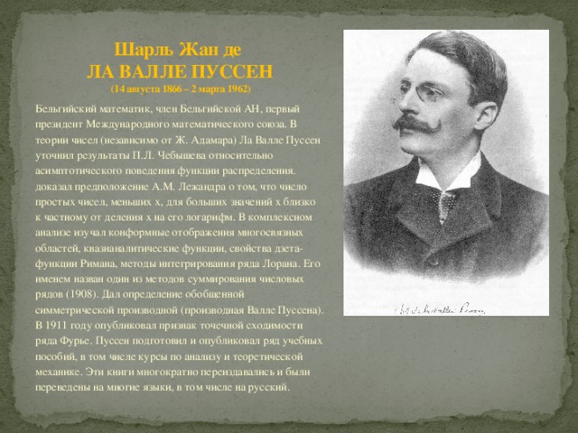 Шарль Жан де  ЛА ВАЛЛЕ ПУССЕН  (14 августа 1866 – 2 марта 1962) Бельгийский математик, член Бельгийской АН, первый президент Международного математического союза. В теории чисел (независимо от Ж. Адамара) Ла Валле Пуссен уточнил результаты П.Л. Чебышева относительно асимптотического поведения функции распределения. доказал предположение А.М. Лежандра о том, что число простых чисел, меньших х, для больших значений х близко к частному от деления х на его логарифм. В комплексном анализе изучал конформные отображения многосвязных областей, квазианалитические функции, свойства дзета-функции Римана, методы интегрирования ряда Лорана. Его именем назван один из методов суммирования числовых рядов (1908). Дал определение обобщенной симметрической производной (производная Валле Пуссена). В 1911 году опубликовал признак точечной сходимости ряда Фурье. Пуссен подготовил и опубликовал ряд учебных пособий, в том числе курсы по анализу и теоретической механике. Эти книги многократно переиздавались и были переведены на многие языки, в том числе на русский. 