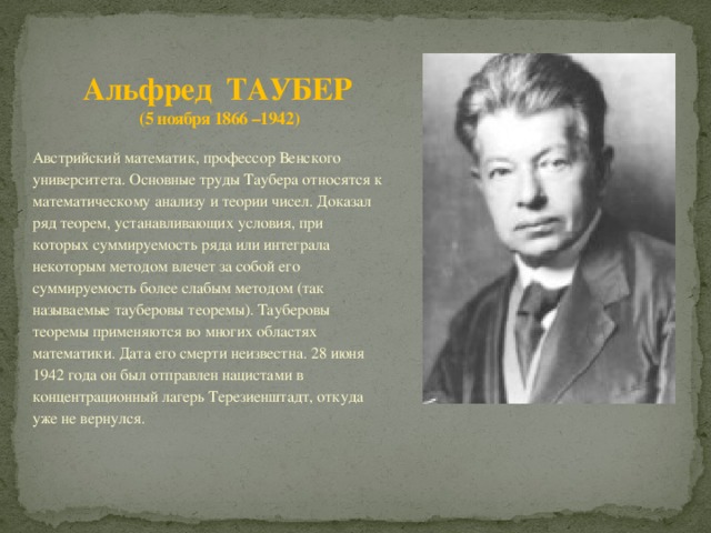 Альфред ТАУБЕР  (5 ноября 1866 –1942) Австрийский математик, профессор Венского университета. Основные труды Таубера относятся к математическому анализу и теории чисел. Доказал ряд теорем, устанавливающих условия, при которых суммируемость ряда или интеграла некоторым методом влечет за собой его суммируемость более слабым методом (так называемые тауберовы теоремы). Тауберовы теоремы применяются во многих областях математики. Дата его смерти неизвестна. 28 июня 1942 года он был отправлен нацистами в концентрационный лагерь Терезиенштадт, откуда уже не вернулся. 