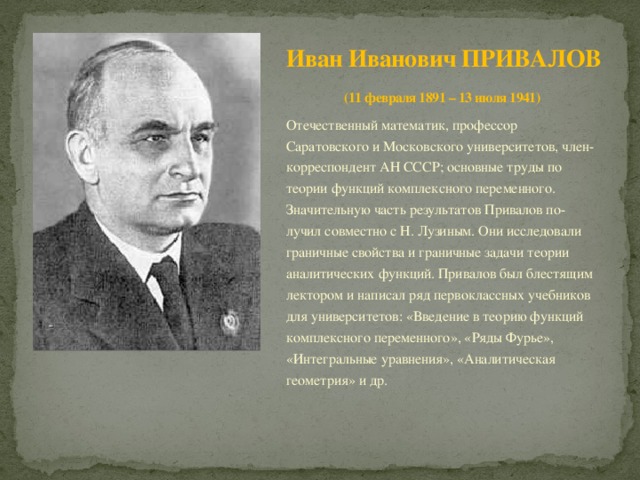 Иван Иванович ПРИВАЛОВ  (11 февраля 1891 – 13 июля 1941) Отечественный математик, профессор Саратовского и Московского университетов, член- корреспондент АН СССР; основные труды по теории функций комплексного переменного. Значительную часть результатов Привалов по- лучил совместно с Н. Лузиным. Они исследовали граничные свойства и граничные задачи теории аналитических функций. Привалов был блестящим лектором и написал ряд первоклассных учебников для университетов: «Введение в теорию функций комплексного переменного», «Ряды Фурье», «Интегральные уравнения», «Аналитическая геометрия» и др. 