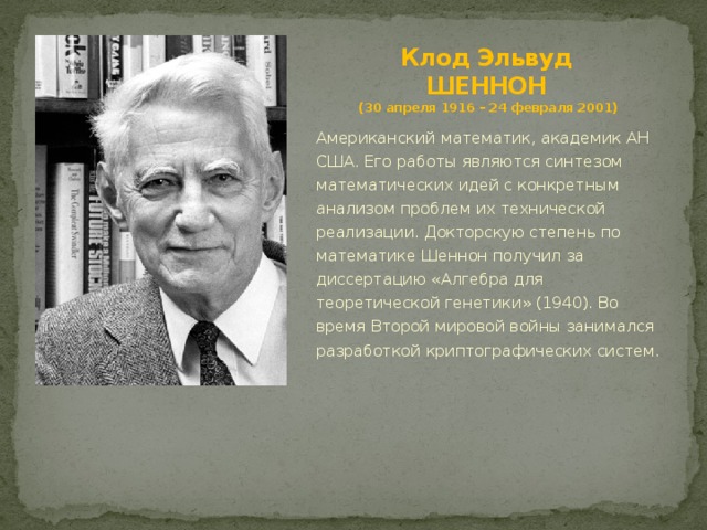 Клод Эльвуд  ШЕННОН  (30 апреля 1916 – 24 февраля 2001) Американский математик, академик АН США. Его работы являются синтезом математических идей с конкретным анализом проблем их технической реализации. Докторскую степень по математике Шеннон получил за диссертацию «Алгебра для теоретической генетики» (1940). Во время Второй мировой войны занимался разработкой криптографических систем. 