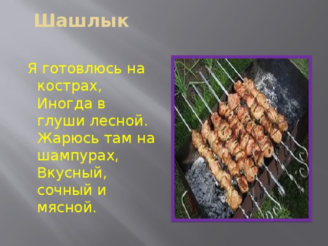 Шашлык    Я готовлюсь на кострах,  Иногда в глуши лесной.  Жарюсь там на шампурах,  Вкусный, сочный и мясной. 