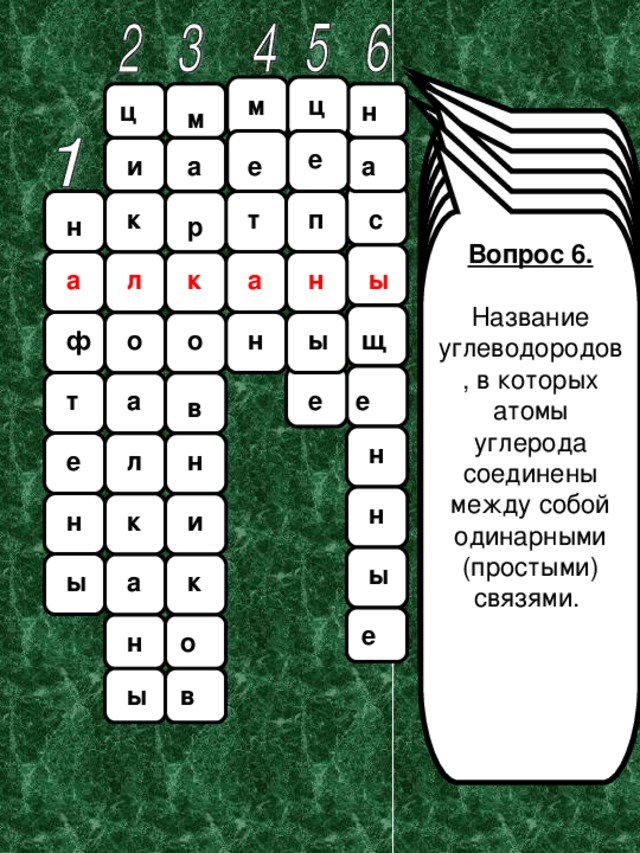 м ц ц н м Вопрос 1. Предельные алициклические углеводороды, входящие в состав всех нефтей. Это название введено в науку В.В.Марковниковым . Вопрос 2.  Насыщенные моноциклические углеводороды, относящиеся к алициклическим соединениям.  е е а и а Вопрос 3. Русский химик-органик, профессор Московского университета. Основные научные труды посвящены развитию теории химического строения, исследованию состава нефти. Впервые исследовал бакинскую нефть и выделил из нее циклические углеводороды. .  Вопрос 4. Простейший углеводород, газ без цвета и запаха, почти в два раза легче воздуха, малорастворим в воде, образуется в природе при разложении без доступа воздуха органических веществ. . Вопрос 5. Реакции, в которых появление активной частицы вызывает цепь последовательных превращений неактивных соединений, называются «... реакции». т к с п н р Вопрос 6. Название углеводородов, в которых атомы углерода соединены между собой одинарными (простыми) связями. а ы н а л к о ы щ о н ф т е е а в н н л е н и н к ы ы а к е н о в ы 