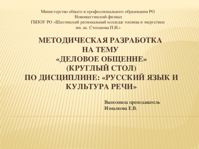 Министерство общего и профессионального образования РО Новошахтинский филиал ГБПОУ РО «Шахтинский региональный колледж топлива и энергетики  им. ак. Степанова П.И.» МЕТОДИЧЕСКАЯ РАЗРАБОТКА  НА ТЕМУ  «Деловое общение»  (круглый стол)  по дисциплине: «Русский язык и культура речи»   Выполнила преподаватель Измалкова Е.В. 