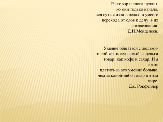 Разговор и слова нужны, но они только начало,   вся суть жизни в делах, в уменье перехода от слов к делу, в их согласовании. Д.И.Менделеев. Умение общаться с людьми- такой же  покупаемый за деньги товар, как кофе и сахар. И я готов платить за это умение больше, чем за какой-либо товар в этом мире. Дж. Рокфеллер 