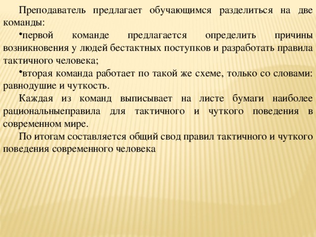 Преподаватель предлагает обучающимся разделиться на две команды: первой команде предлагается определить причины возникновения у людей бестактных поступков и разработать правила тактичного человека; вторая команда работает по такой же схеме, только со словами: равнодушие и чуткость. Каждая из команд выписывает на листе бумаги наиболее рациональныеправила для тактичного и чуткого поведения в современном мире. По итогам составляется общий свод правил тактичного и чуткого поведения современного человека 