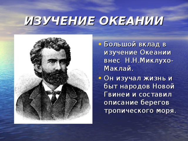 ИЗУЧЕНИЕ ОКЕАНИИ Большой вклад в изучение Океании внес Н.Н.Миклухо-Маклай. Он изучал жизнь и быт народов Новой Гвинеи и составил описание берегов тропического моря. 