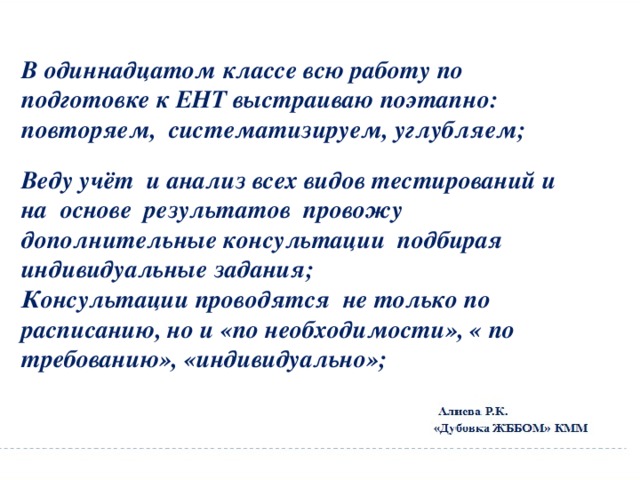 В одиннадцатом классе всю работу по подготовке к ЕНТ выстраиваю поэтапно: повторяем, систематизируем, углубляем;  Веду учёт и анализ всех видов тестирований и на основе результатов провожу дополнительные консультации подбирая индивидуальные задания; Консультации проводятся не только по расписанию, но и «по необходимости», « по требованию», «индивидуально»; 