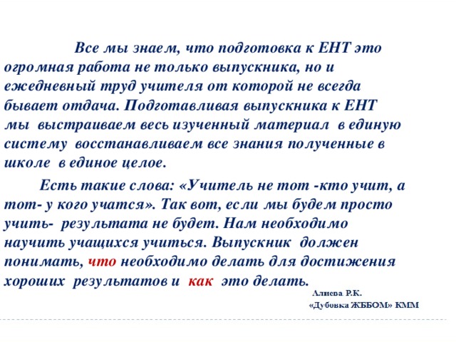  Все мы знаем, что подготовка к ЕНТ это огромная работа не только выпускника, но и ежедневный труд учителя от которой не всегда бывает отдача. Подготавливая выпускника к ЕНТ мы выстраиваем весь изученный материал в единую систему восстанавливаем все знания полученные в школе в единое целое.  Есть такие слова: «Учитель не тот -кто учит, а тот- у кого учатся». Так вот, если мы будем просто учить- результата не будет. Нам необходимо научить учащихся учиться. Выпускник должен понимать, что необходимо делать для достижения хороших результатов и как это делать. 