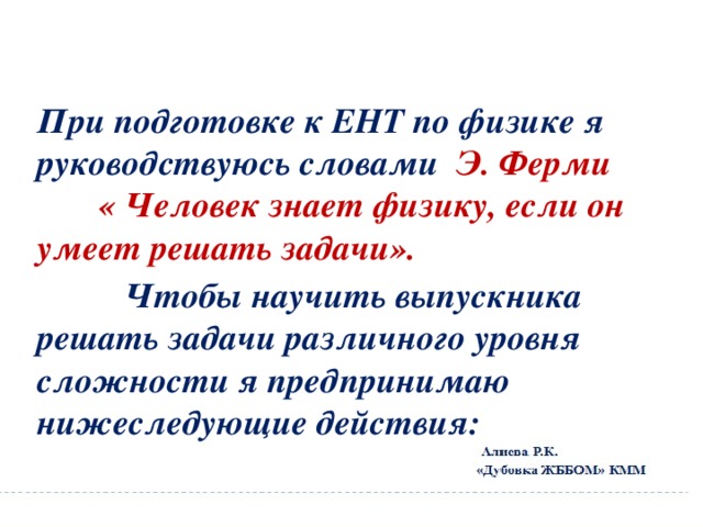 При подготовке к ЕНТ по физике я руководствуюсь словами Э. Ферми « Человек знает физику, если он умеет решать задачи».  Чтобы научить выпускника решать задачи различного уровня сложности я предпринимаю нижеследующие действия: 