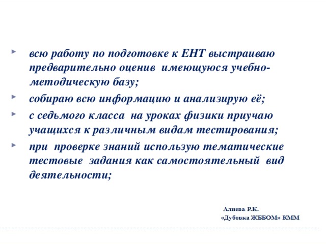 всю работу по подготовке к ЕНТ выстраиваю предварительно оценив имеющуюся учебно-методическую базу; собираю всю информацию и анализирую её; с седьмого класса на уроках физики приучаю учащихся к различным видам тестирования; при проверке знаний использую тематические тестовые задания как самостоятельный вид деятельности;  