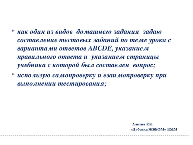 как один из видов домашнего задания задаю составление тестовых заданий по теме урока с вариантами ответов АВСDЕ, указанием правильного ответа и указанием страницы учебника с которой был составлен вопрос; использую самопроверку и взаимопроверку при выполнении тестирования; 