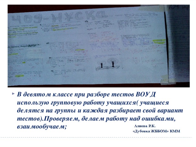         В девятом классе при разборе тестов ВОУД использую групповую работу учащихся( учащиеся делятся на группы и каждая разбирает свой вариант тестов).Проверяем, делаем работу над ошибками, взаимообучаем; 