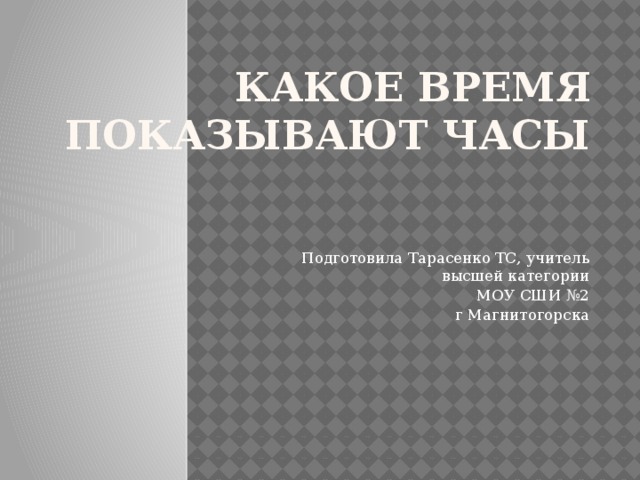 Какое время показывают часы   Подготовила Тарасенко ТС, учитель высшей категории МОУ СШИ №2 г Магнитогорска 