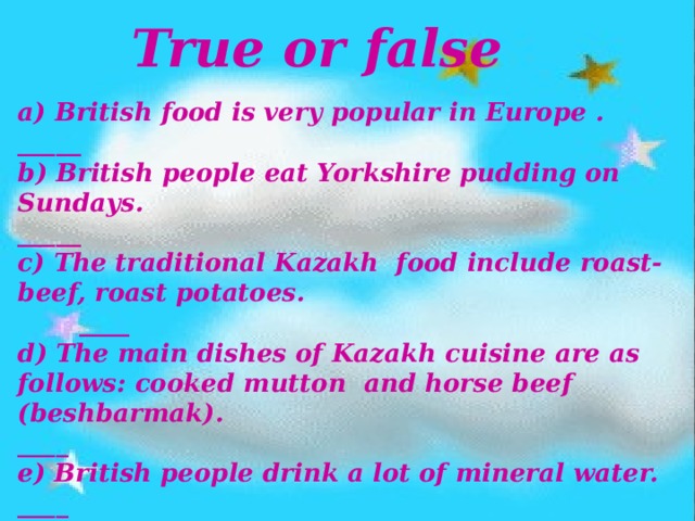 True or false a) British food is very popular in Europe . _____ b) British people eat Yorkshire pudding on Sundays. _____ c) The traditional Kazakh food include roast-beef, roast potatoes. ____ d) The main dishes of Kazakh cuisine are as follows: cooked mutton and horse beef (beshbarmak). ____ e) British people drink a lot of mineral water. ____ f) Kazakh people drink a lot of tea. ____ 