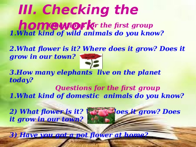 III. Checking the homework  Questions for the first group 1.What kind of wild animals do you know?  2.What flower is it? Where does it grow? Does it grow in our town?  3.How many elephants live on the planet today?  Questions for the first group 1.What kind of domestic animals do you know?  2) What flower is it? Where does it grow? Does it grow in our town?  3) Have you got a pot flower at home? 