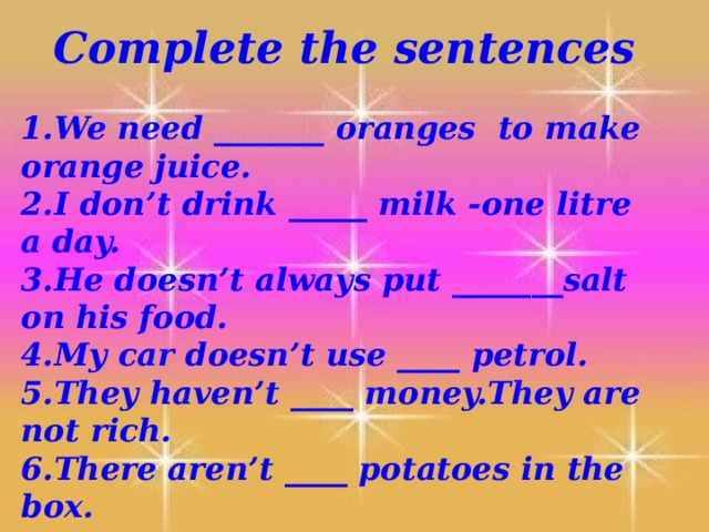 Complete the sentences 1.We need _______ oranges to make orange juice. 2.I don’t drink _____ milk -one litre a day. 3.He doesn’t always put _______salt on his food. 4.My car doesn’t use ____ petrol. 5.They haven’t ____ money.They are not rich. 6.There aren’t ____ potatoes in the box. 