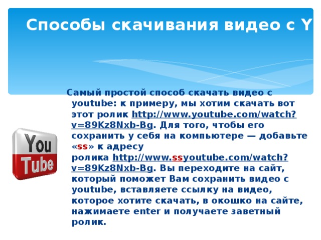 Способы скачивания видео с YouTube  Самый простой способ скачать видео с youtube: к примеру, мы хотим скачать вот этот ролик  http://www.youtube.com/watch?v=89Kz8Nxb-Bg . Для того, чтобы его сохранить у себя на компьютере — добавьте « ss » к адресу ролика  http://www. ss youtube.com/watch?v=89Kz8Nxb-Bg . Вы переходите на сайт, который поможет Вам сохранить видео с youtube, вставляете ссылку на видео, которое хотите скачать, в окошко на сайте,  нажимаете enter и получаете заветный ролик. 
