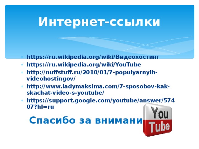 Интернет-ссылки https://ru.wikipedia.org/wiki/ Видеохостинг https://ru.wikipedia.org/wiki/YouTube http://nuffstuff.ru/2010/01/7-populyarnyih-videohostingov/ http://www.ladymaksima.com/7-sposobov-kak-skachat-video-s-youtube/ https://support.google.com/youtube/answer/57407?hl=ru  Спасибо за внимание! 