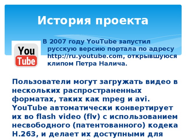 История проекта В 2007 году YouTube запустил русскую версию портала по адресу http://ru.youtube.com, открывшуюся клипом Петра Налича. Пользователи могут загружать видео в нескольких распространенных форматах, таких как mpeg и avi. YouTube автоматически конвертирует их во flash video (flv) с использованием несвободного (патентованного) кодека H.263, и делает их доступными для просмотра в онлайн режиме.  