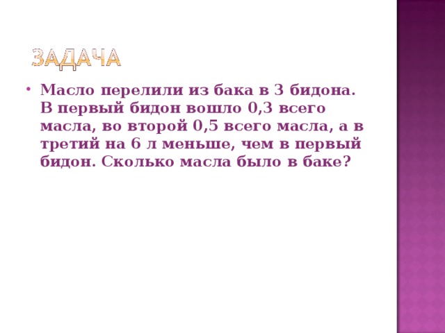 Масло перелили из бака в 3 бидона. В первый бидон вошло 0,3 всего масла, во второй 0,5 всего масла, а в третий на 6 л меньше, чем в первый бидон. Сколько масла было в баке? 