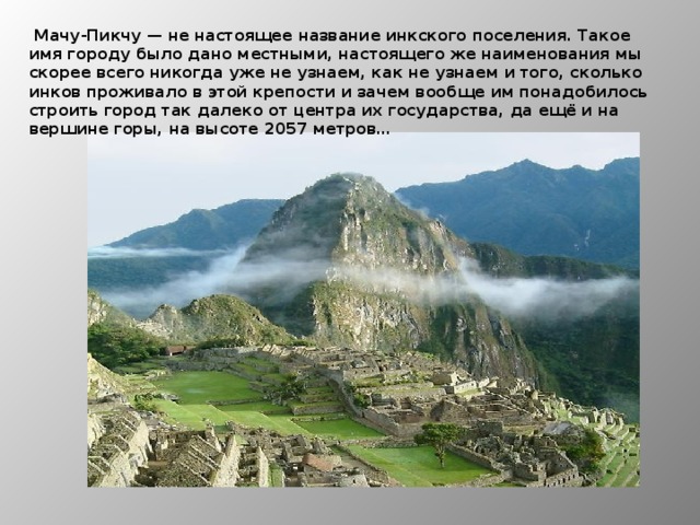  Мачу-Пикчу — не настоящее название инкского поселения. Такое имя городу было дано местными, настоящего же наименования мы скорее всего никогда уже не узнаем, как не узнаем и того, сколько инков проживало в этой крепости и зачем вообще им понадобилось строить город так далеко от центра их государства, да ещё и на вершине горы, на высоте 2057 метров… 