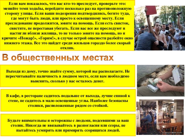 Если вам показалось, что вас кто-то преследует, проверьте это: меняйте темп ходьбы, перейдите несколько раз на противоположную сторону улицы. Если ваши подозрения подтвердились, бегите туда, где могут быть люди, или просто к освещенному месту. Если преследование продолжится, зовите на помощь. Если есть свисток, свистите, не переставая убегать. Если вас все же преследуют и настигли вблизи жилища, то не только зовите на помощь, но и кричите «Пожар!», «Горим!», в случае острой опасности разбейте окно нижнего этажа. Все это найдет среди жильцов гораздо более скорый отклик.  Выходя из дому, точно знайте сумму, которой вы располагаете. Не пересчитывайте наличность в людном месте, если вам необходимо выяснить, сколько у вас осталось денег. В кафе, в ресторане садитесь подальше от выхода, лучше спиной к стене, не садитесь в мало освещенные углы. Наиболее безопасны столики, расположенные рядом со стойкой. Будьте внимательны и осторожны с людьми, подсевшими за ваш столик. Никогда не ввязывайтесь в разногласия или ссоры, не пытайтесь усмирять или примирять ссорящихся людей.  