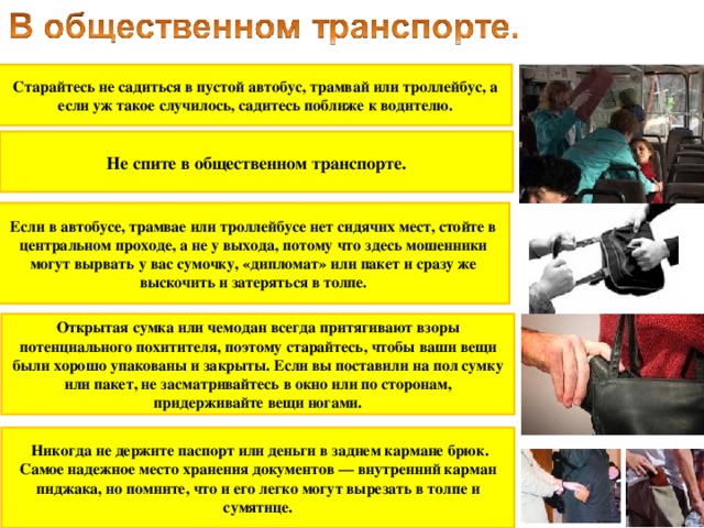 Старайтесь не садиться в пустой автобус, трамвай или троллейбус, а если уж такое случилось, садитесь поближе к водителю. Не спите в общественном транспорте. Если в автобусе, трамвае или троллейбусе нет сидячих мест, стойте в центральном проходе, а не у выхода, потому что здесь мошенники могут вырвать у вас сумочку, «дипломат» или пакет и сразу же выскочить и затеряться в толпе. Открытая сумка или чемодан всегда притягивают взоры потенциального похитителя, поэтому старайтесь, чтобы ваши вещи были хорошо упакованы и закрыты. Если вы поставили на пол сумку или пакет, не засматривайтесь в окно или по сторонам, придерживайте вещи ногами.  Никогда не держите паспорт или деньги в заднем кармане брюк. Самое надежное место хранения документов — внутренний карман пиджака, но помните, что и его легко могут вырезать в толпе и сумятице.  