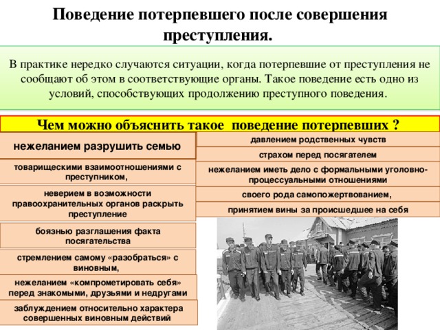 Поведение потерпевшего после совершения преступления. В практике нередко случаются ситуации, когда потерпевшие от преступления не сообщают об этом в соответствующие органы. Такое поведение есть одно из условий, способствующих продолжению преступного поведения. Чем можно объяснить такое поведение потерпевших ? давлением родственных чувств нежеланием разрушить семью страхом перед посягателем товарищескими взаимоотношениями с преступником, нежеланием иметь дело с формальными уголовно-процессуальными отношениями неверием в возможности правоохранительных органов раскрыть преступление своего рода самопожертвованием, принятием вины за происшедшее на себя боязнью разглашения факта посягательства стремлением самому «разобраться» с виновным, нежеланием «компрометировать себя» перед знакомыми, друзьями и недругами заблуждением относительно характера совершенных виновным действий  