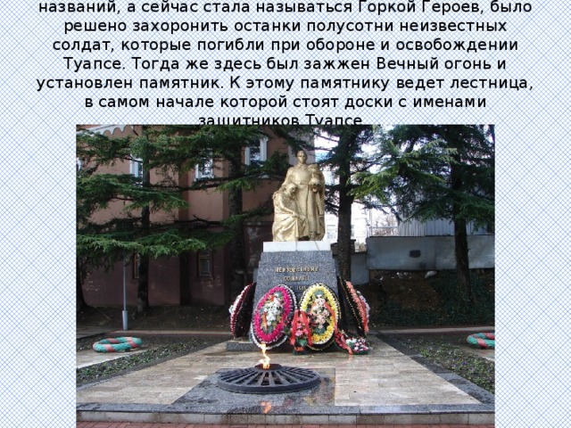 В 1965 году на горке, которая сменила множество названий, а сейчас стала называться Горкой Героев, было решено захоронить останки полусотни неизвестных солдат, которые погибли при обороне и освобождении Туапсе. Тогда же здесь был зажжен Вечный огонь и установлен памятник. К этому памятнику ведет лестница, в самом начале которой стоят доски с именами защитников Туапсе.  