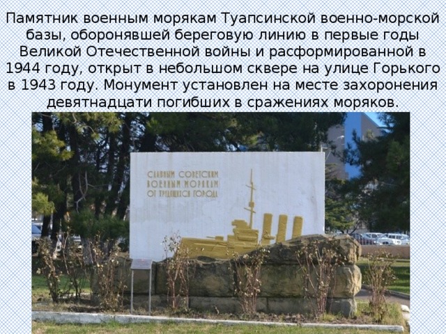 Памятник военным морякам Туапсинской военно-морской базы, оборонявшей береговую линию в первые годы Великой Отечественной войны и расформированной в 1944 году, открыт в небольшом сквере на улице Горького в 1943 году. Монумент установлен на месте захоронения девятнадцати погибших в сражениях моряков. 