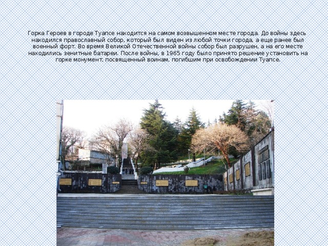 Горка Героев в городе Туапсе находится на самом возвышенном месте города. До войны здесь  находился православный собор, который был виден из любой точки города, а еще ранее был военный форт. Во время Великой Отечественной войны собор был разрушен, а на его месте находились зенитные батареи. После войны, в 1965 году было принято решение установить на горке монумент, посвященный воинам, погибшим при освобождении Туапсе. 