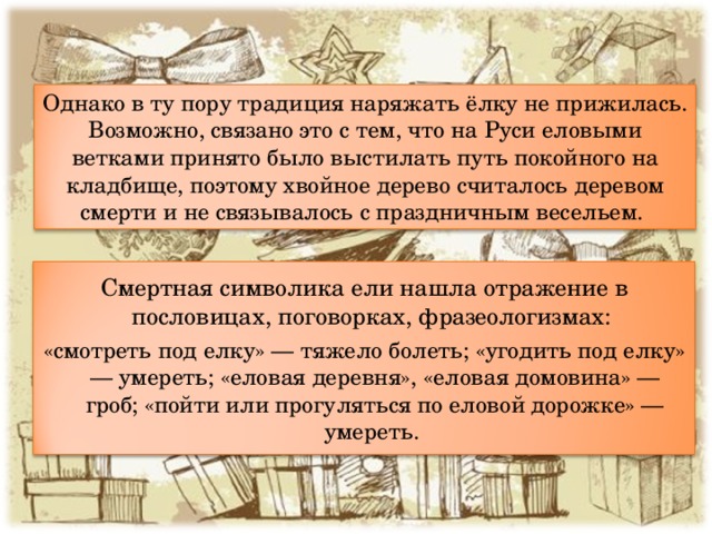 Однако в ту пору традиция наряжать ёлку не прижилась. Возможно, связано это с тем, что на Руси еловыми ветками принято было выстилать путь покойного на кладбище, поэтому хвойное дерево считалось деревом смерти и не связывалось с праздничным весельем. Смертная символика ели нашла отражение в пословицах, поговорках, фразеологизмах: «смотреть под елку» — тяжело болеть; «угодить под елку» — умереть; «еловая деревня», «еловая домовина» — гроб; «пойти или прогуляться по еловой дорожке» — умереть.  